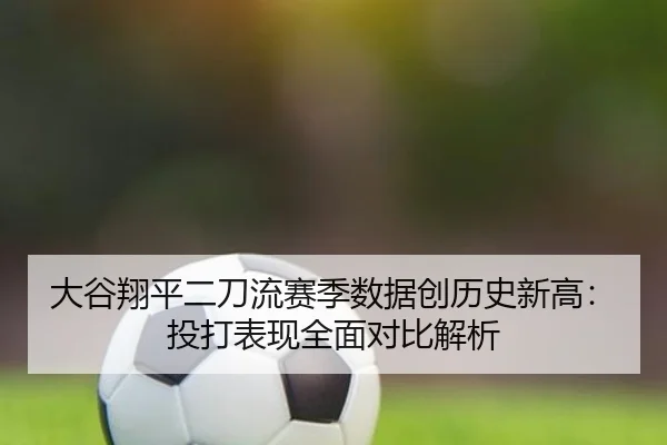 大谷翔平二刀流赛季数据创历史新高：投打表现全面对比解析