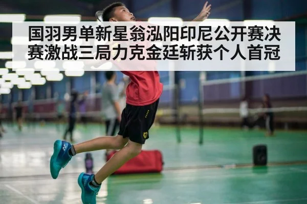 国羽男单新星翁泓阳印尼公开赛决赛激战三局力克金廷斩获个人首冠